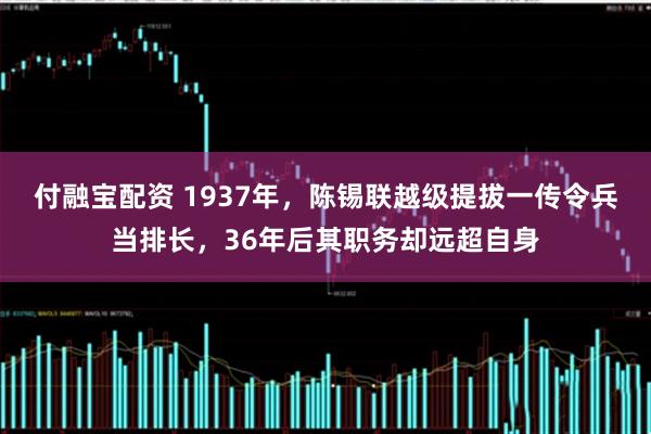 付融宝配资 1937年，陈锡联越级提拔一传令兵当排长，36年后其职务却远超自身