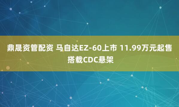 鼎晟资管配资 马自达EZ-60上市 11.99万元起售 搭载CDC悬架