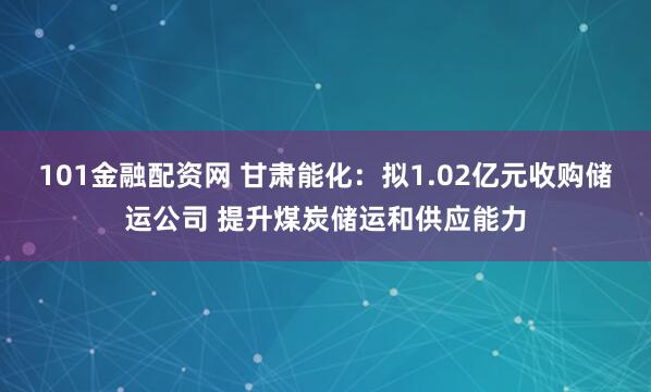 101金融配资网 甘肃能化：拟1.02亿元收购储运公司 提升煤炭储运和供应能力