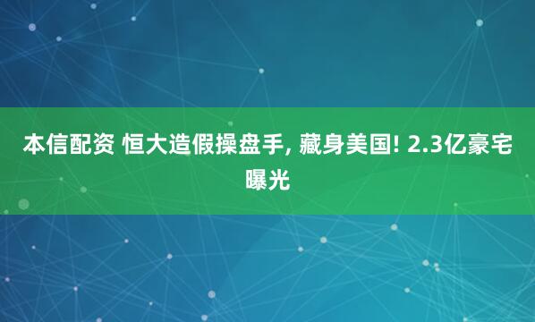 本信配资 恒大造假操盘手, 藏身美国! 2.3亿豪宅曝光