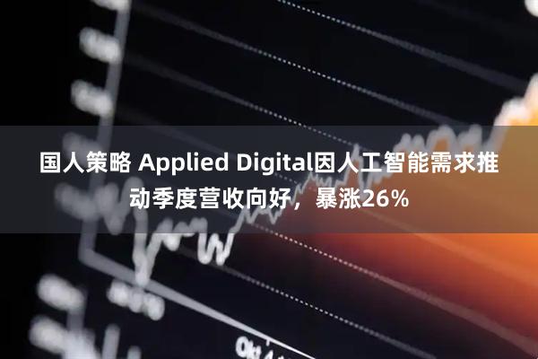 国人策略 Applied Digital因人工智能需求推动季度营收向好，暴涨26%