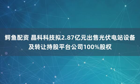 鳄鱼配资 晶科科技拟2.87亿元出售光伏电站设备及转让持股平台公司100%股权
