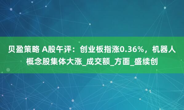 贝盈策略 A股午评：创业板指涨0.36%，机器人概念股集体大涨_成交额_方面_盛续创