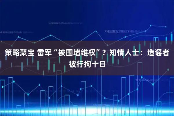 策略聚宝 雷军“被围堵维权”？知情人士：造谣者被行拘十日